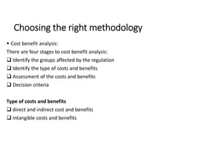 Choosing the right methodology
 Cost benefit analysis:
There are four stages to cost benefit analysis:
 Identify the groups affected by the regulation
 Identify the type of costs and benefits
 Assessment of the costs and benefits
 Decision criteria
Type of costs and benefits
 direct and indirect cost and benefits
 intangible costs and benefits
 