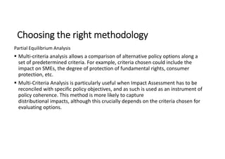 Choosing the right methodology
Partial Equilibrium Analysis
 Multi-criteria analysis allows a comparison of alternative policy options along a
set of predetermined criteria. For example, criteria chosen could include the
impact on SMEs, the degree of protection of fundamental rights, consumer
protection, etc.
 Multi-Criteria Analysis is particularly useful when Impact Assessment has to be
reconciled with specific policy objectives, and as such is used as an instrument of
policy coherence. This method is more likely to capture
distributional impacts, although this crucially depends on the criteria chosen for
evaluating options.
 