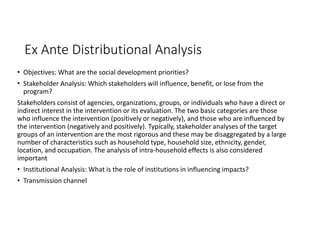 Ex Ante Distributional Analysis
• Objectives: What are the social development priorities?
• Stakeholder Analysis: Which stakeholders will influence, benefit, or lose from the
program?
Stakeholders consist of agencies, organizations, groups, or individuals who have a direct or
indirect interest in the intervention or its evaluation. The two basic categories are those
who influence the intervention (positively or negatively), and those who are influenced by
the intervention (negatively and positively). Typically, stakeholder analyses of the target
groups of an intervention are the most rigorous and these may be disaggregated by a large
number of characteristics such as household type, household size, ethnicity, gender,
location, and occupation. The analysis of intra-household effects is also considered
important
• Institutional Analysis: What is the role of institutions in influencing impacts?
• Transmission channel
 