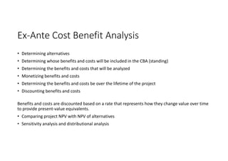 Ex-Ante Cost Benefit Analysis
• Determining alternatives
• Determining whose benefits and costs will be included in the CBA (standing)
• Determining the benefits and costs that will be analyzed
• Monetizing benefits and costs
• Determining the benefits and costs be over the lifetime of the project
• Discounting benefits and costs
Benefits and costs are discounted based on a rate that represents how they change value over time
to provide present-value equivalents.
• Comparing project NPV with NPV of alternatives
• Sensitivity analysis and distributional analysis
 