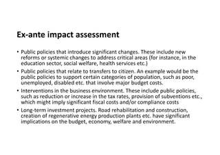 Ex-ante impact assessment
• Public policies that introduce significant changes. These include new
reforms or systemic changes to address critical areas (for instance, in the
education sector, social welfare, health services etc.)
• Public policies that relate to transfers to citizen. An example would be the
public policies to support certain categories of population, such as poor,
unemployed, disabled etc. that involve major budget costs.
• Interventions in the business environment. These include public policies,
such as reduction or increase in the tax rates, provision of subventions etc.,
which might imply significant fiscal costs and/or compliance costs
• Long-term investment projects. Road rehabilitation and construction,
creation of regenerative energy production plants etc. have significant
implications on the budget, economy, welfare and environment.
 