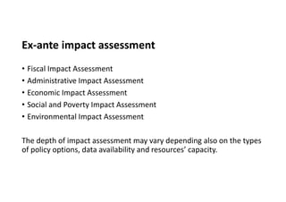 Ex-ante impact assessment
• Fiscal Impact Assessment
• Administrative Impact Assessment
• Economic Impact Assessment
• Social and Poverty Impact Assessment
• Environmental Impact Assessment
The depth of impact assessment may vary depending also on the types
of policy options, data availability and resources’ capacity.
 