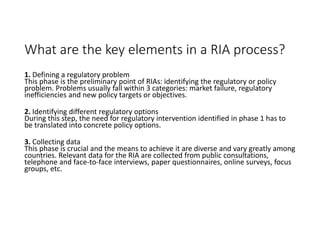 What are the key elements in a RIA process?
1. Defining a regulatory problem
This phase is the preliminary point of RIAs: identifying the regulatory or policy
problem. Problems usually fall within 3 categories: market failure, regulatory
inefficiencies and new policy targets or objectives.
2. Identifying different regulatory options
During this step, the need for regulatory intervention identified in phase 1 has to
be translated into concrete policy options.
3. Collecting data
This phase is crucial and the means to achieve it are diverse and vary greatly among
countries. Relevant data for the RIA are collected from public consultations,
telephone and face-to-face interviews, paper questionnaires, online surveys, focus
groups, etc.
 
