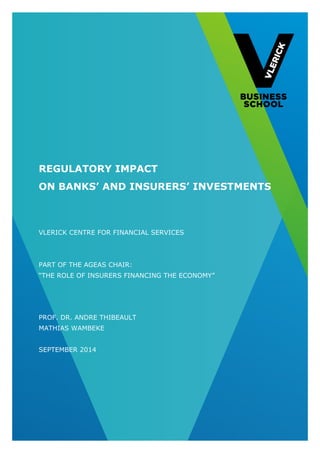 1 
REGULATORY IMPACT 
ON BANKS’ AND INSURERS’ INVESTMENTS 
VLERICK CENTRE FOR FINANCIAL SERVICES 
PART OF THE AGEAS CHAIR: 
“THE ROLE OF INSURERS FINANCING THE ECONOMY” 
PROF. DR. ANDRE THIBEAULT 
MATHIAS WAMBEKE 
SEPTEMBER 2014  