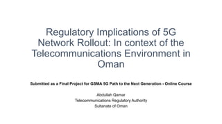 Regulatory Implications of 5G
Network Rollout: In context of the
Telecommunications Environment in
Oman
Submitted as a Final Project for GSMA 5G Path to the Next Generation - Online Course
Abdullah Qamar
Telecommunications Regulatory Authority
Sultanate of Oman
 