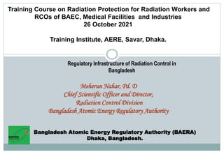 Training Course on Radiation Protection for Radiation Workers and
RCOs of BAEC, Medical Facilities and Industries
26 October 2021
Training Institute, AERE, Savar, Dhaka.
Meherun Nahar, Pd. D
Chief Scientific Officer and Director,
Radiation Control Division
Bangladesh Atomic Energy Regulatory Authority
Bangladesh Atomic Energy Regulatory Authority (BAERA)
Dhaka, Bangladesh.
Regulatory Infrastructure of Radiation Control in
Bangladesh
 