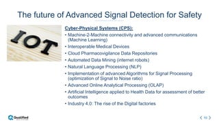 10
The future of Advanced Signal Detection for Safety
Cyber-Physical Systems (CPS):
• Machine-2-Machine connectivity and advanced communications
(Machine Learning)
• Interoperable Medical Devices
• Cloud Pharmacovigilance Data Repositories
• Automated Data Mining (internet robots)
• Natural Language Processing (NLP)
• Implementation of advanced Algorithms for Signal Processing
(optimization of Signal to Noise ratio)
• Advanced Online Analytical Processing (OLAP)
• Artificial Intelligence applied to Health Data for assessment of better
outcomes
• Industry 4.0: The rise of the Digital factories
 