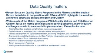 13
Data Quality matters
• Recent focus on Quality Metric Programs in the Pharma and the Medical
Device Industries in cooperation with FDA and ISPE highlights the need for
a renewed emphasis on Data Integrity and Quality.
• While much of the Metric programs (PQLI-Quality Metrics and CfQ-Case for
Quality) focus on metric definition and reporting schemes, many industry
challenges remain to successful implementation. Examples include:
• Making Raw Data available using the least burdensome approach
• Cost of manual or automated data collection, review, and aggregation
• Process development for Digital data extraction, cleansing, integration, and validation prior to reporting
• Training and availability of resources for Data Analysis, Interpretation, and Visualization
• Implementation of Tools for Analytical processing
• Additional Software Validation requirements
• Timely Management Reporting
• Making data actionable in order to operationalize a data-driven culture
 
