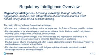 2
Regulatory Intelligence Overview
Regulatory Intelligence– Acquiring knowledge through collection,
aggregation, analysis, and interpretation of information sources which
enable timely data-driven decision-making.
The reality of today’s Global Regulatory Landscape:
• Complex and continuously evolving. Not at same pace of Life Science Discovery and Innovation.
• Requires vigilance for a broad spectrum of issues at Local, State, Federal, and Country levels
including Laws, Regulations, Directives, and Guidance.
• Industry is continuously challenged to do more with less and Regulatory Compliance is no
exception. Cost pressures continue to influence data management strategies.
• Product Supply Chains are diverse and often require additional oversight. Intellectual Property is
scattered across business unit portfolios.
• Requires the implementation of a robust Intelligence platform in order to maintain market
advantage and derive meaningful insights.
 