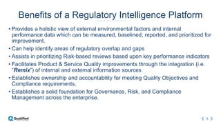 5
Benefits of a Regulatory Intelligence Platform
• Provides a holistic view of external environmental factors and internal
performance data which can be measured, baselined, reported, and prioritized for
improvement.
• Can help identify areas of regulatory overlap and gaps
• Assists in prioritizing Risk-based reviews based upon key performance indicators
• Facilitates Product & Service Quality improvements through the integration (i.e.
“Remix”) of internal and external information sources
• Establishes ownership and accountability for meeting Quality Objectives and
Compliance requirements.
• Establishes a solid foundation for Governance, Risk, and Compliance
Management across the enterprise.
 