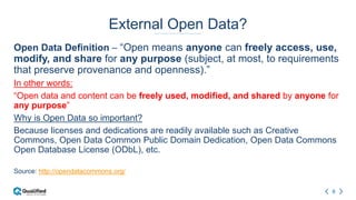 6
External Open Data?
Open Data Definition – “Open means anyone can freely access, use,
modify, and share for any purpose (subject, at most, to requirements
that preserve provenance and openness).”
In other words:
“Open data and content can be freely used, modified, and shared by anyone for
any purpose”
Why is Open Data so important?
Because licenses and dedications are readily available such as Creative
Commons, Open Data Common Public Domain Dedication, Open Data Commons
Open Database License (ODbL), etc.
Source: http://opendatacommons.org/
 