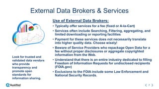 7
External Data Brokers & Services
Use of External Data Brokers:
• Typically offer services for a fee (fixed or A-la-Cart)
• Services often include Searching, Filtering, aggregating, and
limited downloading or reporting facilities
• Payment for these services does not necessarily translate
into higher quality data. Choose wisely!
• Beware of Service Providers who repackage Open Data for a
fee without proper disclosures or aggregate copyrighted
information from the Web.
• Understand that there is an entire industry dedicated to filling
Freedom of Information Requests for undisclosed recipients
(FOIA.gov)
• Exclusions to the FOIA include some Law Enforcement and
National Security Records.
Look for trusted and
validated data vendors
who provide
transparency and
promote open
standards for
information sharing.
 