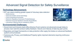 9
Advanced Signal Detection for Safety Surveillance
Technology Advancement:
• IOT use cases enabling greater speed of Voluntary data collection
• Mobile devices
• Advanced wireless sensor technology
• Cloud computing environments
• Electronic Regulatory Submission Portals/Gateways
• Real-time Consumer feedback channels (Social Media)
• Harvesting of Medical Device metadata by OEM’s
Environmental Challenges:
• Government and Industry back-office Adverse Event systems not advanced enough today to
process near real-time product safety feedback. Volume and Velocity of data key pain points.
• Regulatory and legal frameworks on data protection often apply the brakes on advanced feedback
systems and processes.
• Cybersecurity, Privacy, and Intellectual Property rights important elements requiring continuous
monitoring
 