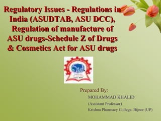 Regulatory Issues - Regulations in
India (ASUDTAB, ASU DCC),
Regulation of manufacture of
ASU drugs-Schedule Z of Drugs
& Cosmetics Act for ASU drugs
Prepared By:
MOHAMMAD KHALID
(Assistant Professor)
Krishna Pharmacy College, Bijnor (UP)
 