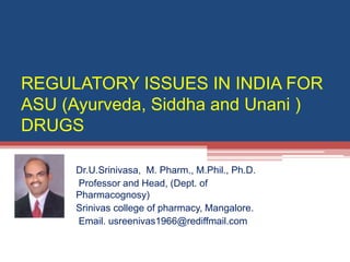 REGULATORY ISSUES IN INDIA FOR
ASU (Ayurveda, Siddha and Unani )
DRUGS
Dr.U.Srinivasa, M. Pharm., M.Phil., Ph.D.
Professor and Head, (Dept. of
Pharmacognosy)
Srinivas college of pharmacy, Mangalore.
Email. usreenivas1966@rediffmail.com
 