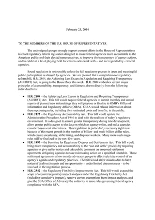 February 25, 2014
TO THE MEMBERS OF THE U.S. HOUSE OF REPRESENTATIVES:
The undersigned groups strongly support current efforts in the House of Representatives
to enact regulatory reform legislation designed to make federal agencies more accountable to the
American public and their elected representatives, to improve the transparency of agency actions,
and to establish a level playing field for citizens who work with – and are regulated by – federal
agencies.
Sound regulation is not possible unless the full regulatory process is open and meaningful
public participation is allowed by agencies. We are pleased that a comprehensive regulatory
reform bill, H.R. 2804, the Achieving Less Excess in Regulation and Requiring Transparency
(ALERRT) Act, is going to the House floor this week. H.R. 2804 embodies several major
principles of accountability, transparency, and fairness, drawn directly from the following
individual bills:
 H.R. 2804 – the Achieving Less Excess in Regulation and Requiring Transparency
(ALERRT) Act. This bill would require federal agencies to submit monthly and annual
reports of planned new rulemakings they will propose or finalize to OMB’s Office of
Information and Regulatory Affairs (OIRA). OIRA would release information about
these upcoming rules, including their estimated costs and benefits, to the public.
 H.R. 2122 – the Regulatory Accountability Act. This bill would update the
Administrative Procedure Act of 1946 to deal with the realities of today’s regulatory
environment. It is designed to ensure greater transparency during rule development,
allow greater public access to the data on which an agency relies, and make agencies
consider lower-cost alternatives. This legislation is particularly necessary right now
because of the recent growth in the number of billion- and multi-billion dollar rules,
which create uncertainty, stifle hiring, and displace workers. Many more such mega-
rules will be finalized in the next few years.
 H.R. 1493 – the Sunshine for Regulatory Decrees and Settlements Act. This bill would
bring more transparency and accountability to the “sue and settle” process by requiring
agencies to give earlier notice and take public comment on proposed settlement
agreements obligating agencies to take rulemaking action on a specified timetable. These
settlement agreements allow outside advocacy groups to effectively take control of an
agency’s agenda and regulatory priorities. The bill would allow stakeholders to have
notice of draft settlements and an opportunity – under limited circumstances – to be
involved in the negotiation process.
 H.R. 2542 – the Regulatory Flexibility Improvements Act. This bill would expand the
scope of required regulatory impact analyses under the Regulatory Flexibility Act
(including cumulative impacts), remove current exemptions from impact analyses, and
give the SBA Office of Advocacy the authority to issue rules governing federal agency
compliance with the RFA.
 