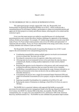 March 5, 2014
TO THE MEMBERS OF THE U.S. HOUSE OF REPRESENTATIVES:
The undersigned groups strongly support H.R. 2641, the “Responsibly And
Professionally Invigorating Development (RAPID) Act of 2013,” which would provide a
streamlined process for developers, builders, and designers to obtain environmental permits and
approvals for their projects in a timely and efficient manner, allowing jobs to be created and the
economy to grow.
Every year that major projects are stalled or cancelled because of a dysfunctional
permitting process and a system that allows limitless challenges by opponents of development,
millions of jobs are not created. For example, 351 stalled energy projects reviewed in one 2010
study (Project No Project) had a total economic value of over $1 trillion and represented 1.9
American jobs not created. Project No Project showed that in the energy sector alone, one year
of delay translates into millions of jobs not created.
The Responsibly And Professionally Invigorating Development Act of 2013 would
improve the environmental review and permitting process by:
 Coordinating responsibilities among multiple agencies involved in environmental
reviews to ensure that “the trains run on time;”
 Providing for concurrent reviews by agencies, rather than serial reviews;
 Allowing state-level environmental reviews to be used where the state has done a
competent job, thereby avoiding needless duplication of state work by federal
reviewers;
 Requiring that agencies involve themselves in the process early and comment early,
avoiding eleventh-hour objections that can restart the entire review timetable;
 Establishing a reasonable process for determining the scope of project alternatives, so
that the environmental review does not devolve into an endless quest to evaluate
infeasible alternatives;
 Consolidating the process into a single Environmental Impact Statement (EIS) and
single Environmental Assessment (EA) for a project, except as otherwise provided by
law;
 Imposing reasonable fixed deadlines for completion of an EIS or EA; and
 Reducing the statute of limitations to challenge a final EIS or EA from six years to
180 days.
The RAPID Act is a practical, industry-wide approach that builds on successful
provisions for environmental review management found in the Moving Ahead for Progress in the
21st Century Act (MAP-21), Section 6002 of the Safe, Accountable, Flexible, Efficient
Transportation Act: A Legacy for Users (SAFETEA-LU), and Section 1609 of the American
Recovery and Reinvestment Act. The RAPID Act also embodies the procedural improvements
 