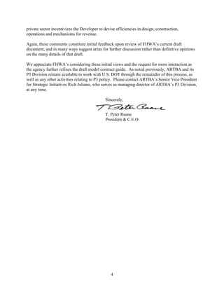4
private sector incentivizes the Developer to devise efficiencies in design, construction,
operations and mechanisms for revenue.
Again, these comments constitute initial feedback upon review of FHWA’s current draft
document, and in many ways suggest areas for further discussion rather than definitive opinions
on the many details of that draft.
We appreciate FHWA’s considering these initial views and the request for more interaction as
the agency further refines the draft model contract guide. As noted previously, ARTBA and its
P3 Division remain available to work with U.S. DOT through the remainder of this process, as
well as any other activities relating to P3 policy. Please contact ARTBA’s Senior Vice President
for Strategic Initiatives Rich Juliano, who serves as managing director of ARTBA’s P3 Division,
at any time.
Sincerely,
T. Peter Ruane
President & C.E.O
 