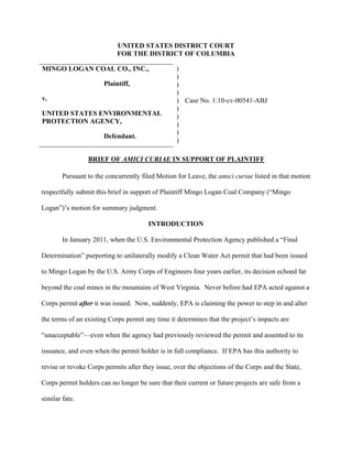 UNITED STATES DISTRICT COURT
FOR THE DISTRICT OF COLUMBIA
MINGO LOGAN COAL CO., INC.,
Plaintiff,
v.
UNITED STATES ENVIRONMENTAL
PROTECTION AGENCY,
Defendant.
)
)
)
)
)
)
)
)
)
)
Case No. 1:10-cv-00541-ABJ
BRIEF OF AMICI CURIAE IN SUPPORT OF PLAINTIFF
Pursuant to the concurrently filed Motion for Leave, the amici curiae listed in that motion
respectfully submit this brief in support of Plaintiff Mingo Logan Coal Company (“Mingo
Logan”)’s motion for summary judgment.
INTRODUCTION
In January 2011, when the U.S. Environmental Protection Agency published a “Final
Determination” purporting to unilaterally modify a Clean Water Act permit that had been issued
to Mingo Logan by the U.S. Army Corps of Engineers four years earlier, its decision echoed far
beyond the coal mines in the mountains of West Virginia. Never before had EPA acted against a
Corps permit after it was issued. Now, suddenly, EPA is claiming the power to step in and alter
the terms of an existing Corps permit any time it determines that the project’s impacts are
“unacceptable”—even when the agency had previously reviewed the permit and assented to its
issuance, and even when the permit holder is in full compliance. If EPA has this authority to
revise or revoke Corps permits after they issue, over the objections of the Corps and the State,
Corps permit holders can no longer be sure that their current or future projects are safe from a
similar fate.
 