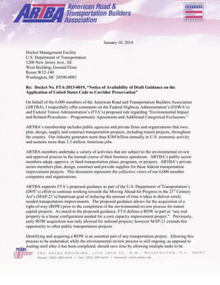 January 10, 2014
Docket Management Facility
U.S. Department of Transportation
1200 New Jersey Ave., SE
West Building, Ground Floor
Room W12-140
Washington, DC 20590-0001
Re: Docket No. FTA-2013-0019, “Notice of Availability of Draft Guidance on the
Application of United States Code to Corridor Preservation”
On behalf of the 6,000 members of the American Road and Transportation Builders Association
(ARTBA), I respectfully offer comments on the Federal Highway Administration’s (FHWA’s)
and Federal Transit Administration’s (FTA’s) proposed rule regarding “Environmental Impact
and Related Procedures—Programmatic Agreements and Additional Categorical Exclusions.”
ARTBA’s membership includes public agencies and private firms and organizations that own,
plan, design, supply and construct transportation projects, including transit projects, throughout
the country. Our industry generates more than $380 billion annually in U.S. economic activity
and sustains more than 3.3 million American jobs.
ARTBA members undertake a variety of activities that are subject to the environmental review
and approval process in the normal course of their business operations. ARTBA’s public sector
members adopt, approve, or fund transportation plans, programs, or projects. ARTBA’s private
sector members plan, design, construct and provide supplies for these federal transportation
improvement projects. This document represents the collective views of our 6,000 member
companies and organizations.
ARTBA supports FTA’s proposed guidance as part of the U.S. Department of Transportation’s
(DOT’s) effort to continue working towards the Moving Ahead for Progress in the 21st
Century
Act’s (MAP-21’s) bipartisan goal of reducing the amount of time it takes to deliver sorely
needed transportation improvements. The proposed guidance allows for the acquisition of a
right-of-way (ROW) prior to the completion of the environmental review process for transit
capital projects. As stated in the proposed guidance, FTA defines a ROW in part as “any real
property in a linear configuration needed for a core capacity improvement project.” Previously,
early ROW acquisition was only allowed for railroad projects; however MAP-21 extends this
opportunity to other public transportation projects.
Identifying and acquiring a ROW is an essential part of any transportation project. Allowing this
process to be undertaken while the environmental review process is still ongoing, as opposed to
waiting until after it has been completed, should save time by allowing multiple tasks to be
 