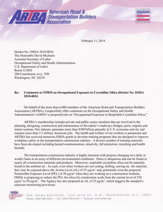 February 11, 2014
Docket No. OSHA 2010-0034
The Honorable David Michaels
Assistant Secretary of Labor
Occupational Safety and Health Administration
U.S. Department of Labor
Room S-2002
200 Constitution Ave., NW
Washington, DC 20210
Re: Comments to NPRM on Occupational Exposure to Crystalline Silica (Docket No. OSHA
2010-0034
On behalf of the more than 6,000 members of the American Road and Transportation Builders
Association (ARTBA), I respectfully offer comments on the Occupational Safety and Health
Administration’s (OSHA’s) proposed rule on “Occupational Exposure to Respirable Crystalline Silica.”
ARTBA’s membership includes private and public sector members that are involved in the
planning, designing, construction and maintenance of the nation’s roadways, bridges, ports, airports and
transit systems. Our industry generates more than $380 billion annually in U.S. economic activity and
sustains more than 3.3 million American jobs. The health and welfare of our workers is paramount and
ARTBA has received numerous OSHA grants to develop training programs that are designed to improve
workplace safety in the transportation construction industry. A diverse number of training materials
have been developed including hazard communication, struck-by, fall protection, trenching and health
hazards.
The transportation construction industry is highly transient with projects changing on a daily or
weekly basis in an array of different environmental conditions. Silica is ubiquitous and can be found in
nearly all construction materials and products. Moreover, respirable crystalline silica can be naturally
found in the ambient air. As such, even when workers are not cutting, drilling, sawing etc. the material,
they may be exposed above the Action Level (AL) of 25 µg/m³, and, potentially even the proposed
Permissible Exposure Level (PEL) of 50 µg/m³ when they are working on a construction worksite.
OSHA is proposing to reduce the PEL for silica for construction work from the current level of 250
µg/m3
to 50 µg/m3
. The Agency has also proposed an AL of 25 µg/m3
, which triggers the standard’s
exposure monitoring provisions.
 