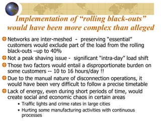 Implementation of “rolling black-outs” would have been more complex than alleged Networks are inter-meshed  -  preserving “essential” customers would exclude part of the load from the rolling black-outs –up to 40%  Not a peak shaving issue -  significant “intra-day” load shift Those two factors would entail a disproportionate burden on some customers -- 10 to 16 hours/day !! Due to the manual nature of disconnection operations, it would have been very difficult to follow a precise timetable Lack of energy, even during short periods of time, would create social and economic chaos in certain areas Traffic lights and crime rates in large cities Hurting some manufacturing activities with continuous processes 