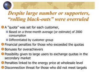 Despite large number or supporters, “rolling black-outs” were overruled  A “quota” was set for each customer,  Based on a three-month average (or estimate) of 2000 consumption Differentiated by customer group Financial penalties for those who exceeded the quotas Bonuses for overachievers  Possibility given to large users to exchange quotas in the secondary market Penalties linked to the energy price at wholesale level Disconnection threat for those who did not meet targets 