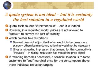 A quota system is not ideal – but it is certainly the best solution in a regulated world Quota itself sounds “interventionist” – and it is indeed  However, in a regulated world, prices are not allowed to fluctuate to convey the cost of scarcity  Which creates two distortions: Demand does not adjust itself when electricity becomes more scarce – otherwise mandatory rationing would not be necessary Gives a misleading impression that demand for this commodity is “inelastic” – in reality, regulation has muted the price signal If rationing becomes necessary, a sensible solution is to force customers to “see” marginal price for the consumption above those individual reduction targets   