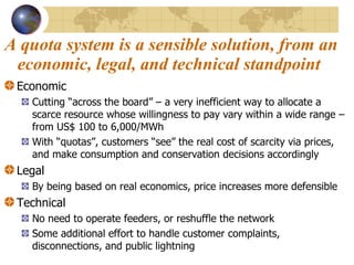 A quota system is a sensible solution, from an economic, legal, and technical standpoint   Economic  Cutting “across the board” – a very inefficient way to allocate a scarce resource whose willingness to pay vary within a wide range – from US$ 100 to 6,000/MWh With “quotas”, customers “see” the real cost of scarcity via prices, and make consumption and conservation decisions accordingly Legal By being based on real economics, price increases more defensible Technical No need to operate feeders, or reshuffle the network Some additional effort to handle customer complaints, disconnections, and public lightning 