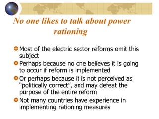 No one likes to talk about power rationing   Most of the electric sector reforms omit this subject Perhaps because no one believes it is going to occur if reform is implemented Or perhaps because it is not perceived as “politically correct”, and may defeat the purpose of the entire reform  Not many countries have experience in implementing rationing measures 