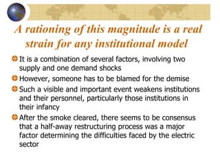A rationing of this magnitude is a real strain for any institutional model   It is a combination of several factors, involving two supply and one demand shocks However, someone has to be blamed for the demise Such a visible and important event weakens institutions and their personnel, particularly those institutions in their infancy After the smoke cleared, there seems to be consensus that a half-away restructuring process was a major factor determining the difficulties faced by the electric sector  