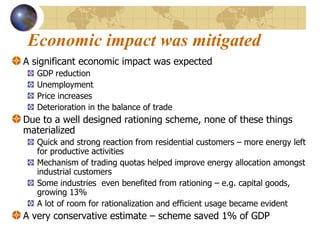 Economic impact was mitigated A significant economic impact was expected GDP reduction Unemployment Price increases Deterioration in the balance of trade Due to a well designed rationing scheme, none of these things materialized Quick and strong reaction from residential customers – more energy left for productive activities Mechanism of trading quotas helped improve energy allocation amongst industrial customers  Some industries  even benefited from rationing – e.g. capital goods, growing 13% A lot of room for rationalization and efficient usage became evident A very conservative estimate – scheme saved 1% of GDP 