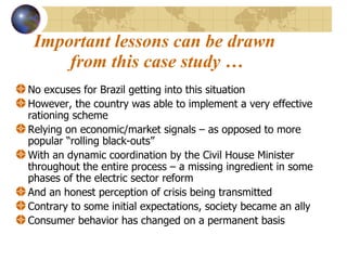 Important lessons can be drawn  from this case study … No excuses for Brazil getting into this situation  However, the country was able to implement a very effective rationing scheme Relying on economic/market signals – as opposed to more popular “rolling black-outs” With an dynamic coordination by the Civil House Minister throughout the entire process – a missing ingredient in some phases of the electric sector reform And an honest perception of crisis being transmitted  Contrary to some initial expectations, society became an ally Consumer behavior has changed on a permanent basis  