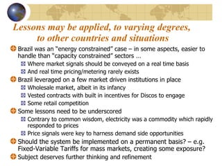 Lessons may be applied, to varying degrees,  to other countries and situations Brazil was an “energy constrained” case – in some aspects, easier to handle than “capacity constrained” sectors  … Where market signals should be conveyed on a real time basis And real time pricing/metering rarely exists Brazil leveraged on a few market driven institutions in place  Wholesale market, albeit in its infancy Vested contracts with built in incentives for Discos to engage Some retail competition Some lessons need to be underscored Contrary to common wisdom, electricity was a commodity which rapidly responded to prices  Price signals were key to harness demand side opportunities Should the system be implemented on a permanent basis? – e.g. Fixed-Variable Tariffs for mass markets, creating some exposure?  Subject deserves further thinking and refinement 