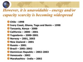 However, it is unavoidable - energy and/or capacity scarcity is becoming widespread   Chile - 1998  Ivory Coast, Ghana, Togo and Benin – 1998 Tanzania, Kenya - 2000 California – 2000 - 2001 Yugoslavia – 2000-2001 Norway – 2001, 2003 New Zealand – 2001 Russia – 2001 Brazil – 2001-2002 Dominican Republic – 2002-2003 Venezuela - 2002 Marahashtra - India – 2002 