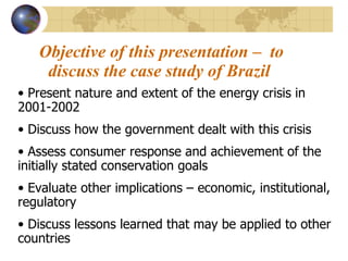 Objective of this presentation –  to discuss the case study of Brazil   Present nature and extent of the energy crisis in 2001-2002 Discuss how the government dealt with this crisis Assess consumer response and achievement of the initially stated conservation goals Evaluate other implications – economic, institutional, regulatory Discuss lessons learned that may be applied to other countries 