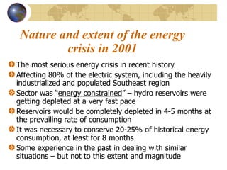 Nature and extent of the energy crisis in 2001 The most serious energy crisis in recent history Affecting 80% of the electric system, including the heavily industrialized and populated Southeast region Sector was “ energy constrained ” – hydro reservoirs were getting depleted at a very fast pace Reservoirs would be completely depleted in 4-5 months at the prevailing rate of consumption It was necessary to conserve 20-25% of historical energy consumption, at least for 8 months Some experience in the past in dealing with similar situations – but not to this extent and magnitude 