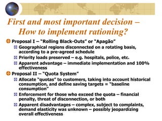 First and most important decision –How to implement rationing? Proposal I – “Rolling Black-Outs” or “Apagão” Geographical regions disconnected on a rotating basis, according to a pre-agreed schedule  Priority loads preserved – e.g. hospitals, police, etc. Apparent advantage – immediate implementation and 100% effectiveness Proposal II – “Quota System”  Allocate “quotas” to customers, taking into account historical consumption, and define saving targets = “baseline consumption” Enforcement for those who exceed the quota – financial penalty, threat of disconnection, or both Apparent disadvantages – complex, subject to complaints, demand elasticity was unknown – possibly jeopardizing overall effectiveness 