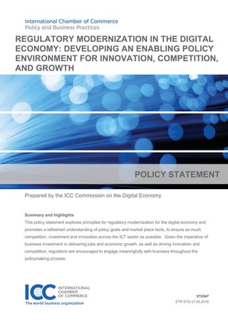 Prepared by the ICC Commission on the Digital Economy
Summary and highlights
This policy statement explores principles for regulatory modernization for the digital economy and
promotes a refreshed understanding of policy goals and market place facts, to ensure as much
competition, investment and innovation across the ICT sector as possible. Given the imperative of
business investment in delivering jobs and economic growth, as well as driving innovation and
competition, regulators are encouraged to engage meaningfully with business throughout the
policymaking process.
373/547
ETR STO 27.05.2016
REGULATORY MODERNIZATION IN THE DIGITAL
ECONOMY: DEVELOPING AN ENABLING POLICY
ENVIRONMENT FOR INNOVATION, COMPETITION,
AND GROWTH
POLICY STATEMENT
 