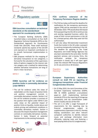 Regulatory
newsletter June 2019
1/5
Regulatory update
Credit Risk Link
EBA launches consultation on technical
standards on the standardised
approach for counterparty credit risk
▪ The European Banking Authority (EBA)
launched today a consultation on four draft
Regulatory Technical Standards (RTS) on the
Standardised Approach for Counterparty
Credit Risk (SA-CCR). These draft technical
standards specify key aspects of the SA-CCR
and represent an important contribution to
its smooth harmonised implementation in
the EU.
▪ EBA proposes methods for the mapping of
derivative transactions to risk categories, a
formula for the calculation of the supervisory
delta of options mapped to the interest rate
risk category and a method for determining
whether derivative transactions are long or
short in their risk drivers.
MiFID II Link
ESMA launches call for evidence on
position limits in commodity derivatives
under MiFID II
▪ The call for evidence seeks the views of
stakeholders on the impact of position limits
and position management controls in
commodity derivatives markets. Section 3 of
the call for evidence provides a summary of
the position limit regime under MiFID II and
seeks views on the potential impact of
position limits on liquidity, market abuse and
orderly pricing and settlement conditions in
commodity derivatives markets. Section 4
discusses the impact of position management
controls on commodity derivatives markets.
Section 5 looks forward at potential
improvements to the existing framework.
Brexit Link
FCA confirms extension of the
Temporary Permission Regime deadline
▪ The FCA has today confirmed the deadline for
notifications for the temporary permissions
regime (TPR) will be extended to the end of
30 October 2019. TPR would allow EEA-based
firms passporting into the UK to continue new
and existing regulated business within the
scope of their current permissions in the UK
for a limited period, while they seek full FCA
authorisation.
▪ It will also allow EEA-domiciled investment
funds that market in the UK under a passport
to continue temporarily marketing in the UK.
The deadline for applying to the Trade
Repository and Credit Ratings Agencies has
also been extended to the same date. For EEA
payment services and e-money firms, the
notification window for temporary
permission is closed, but it will open again
under the relevant HM Treasury Regulations
on 31 July and end on 30 October.
Regulatory
Reporting
Link
European Supervisory Authorities
consult on draft ITS on reporting of
intragroup transactions under Financial
Conglomerates Directive
▪ On 22 May 2019, the Joint Committee of the
European Supervisory Authorities (EIOPA,
EBA & ESMA) published a consultation
paper on draft implementing technical
standards (ITS) on the reporting of intragroup
transactions and risk concentration under
Article 21a(2b) and (2c) of the FCD.
▪ The aim is to offer a single framework of
requirements for the reporting due by
financial conglomerates subject to
supplementary supervision in the EU, thereby
helping coordinators and other relevant
competent authorities to identify relevant
issues and exchange information more
efficiently, reducing costs and fostering a
level playing field across EU conglomerates.
 