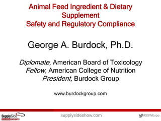 supplysideshow.com #SSWExpo
Animal Feed Ingredient & Dietary
Supplement
Safety and Regulatory Compliance
George A. Burdock, Ph.D.
Diplomate, American Board of Toxicology
Fellow, American College of Nutrition
President, Burdock Group
www.burdockgroup.com
 
