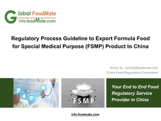Your End to End Food
Regulatory Service
Provider in China
Regulatory Process Guideline to Export Formula Food
for Special Medical Purpose (FSMP) Product to China
Emily Xu (emily@foodmate.net)
China Food Regulation Consultant
info.foodmate.com
 
