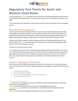Regulatory Pain Points for Small and
Medium Sized Banks
As we had previously analyzed, community and mid-sized banks are facing added regulatory burden post the
implementation of the Dodd-Frank Act. This pressure has caused one in four local banks to close down since
2008.1
Let us review the key pain points that are the reason for small and medium sized banks to feel the regulatory
pressure.
One size fits all regulations
A recent report by Federal Reserve Bank of Dallas’ Financial Institution Relationship Management (FIRM)
group suggests that banking compliance rules imposed by the Dodd-Frank Act of 2010 have added to the
regulatory requirements of community banks. It notes that quarterly bank regulatory filings known as Call
Reports have expanded to 84 pages in 2015, with the no of items in each report increasing to 2379.2
Combined with 1,858 new pages of regulatory legislation from the 10 major banking bills signed into law
between 2001-10, the report concludes that community banks face an unprecedented regulatory burden
relative to their size and compliance capacity.
The authors of the Dallas Fed report state;
“…in a regulatory environment that increasingly addresses big bank processes and tends to be “one size fits
all,” smaller community banks appear to have a valid concern that their compliance burden is rising and the
playing field is becoming more uneven. Regulatory oversight should match the level of risk an institution
poses to the financial system and economy at large. Otherwise, more banks may become too small to
succeed.” 3
Dynamic regulatory environment
Since the financial crisis of 2008, the regulatory environment has experienced a shift, being more dynamic
than it was previously. There have been additional regulatory acts and agencies created in the past five years,
mainly:
 The Bank Secrecy Act (BSA)
 Gramm-Leach Bliley Act (GLBA)
 Dodd-Frank Wall Street Report and Consumer Protection Act
 Basel Accords (mainly Basel III)4
1
ILSR: One in Four Local Banks Has Vanished since 2008. Here’s What’s Causing the Decline and Why We
Should Treat It as a National Crisis.
2
MHFI: The Health Of Community Banks In A One-Size-Fits-All Regulatory Environment
3
CrowdFund Insider: Dallas Fed on Community Banks: “Too Small to Succeed”, Crushed by Excessive
Regulations
4
Big Sky: Top 5 Operational Challenges And Opportunities For Community Banks
 