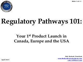 Slide 1 of 11
April 2014
Rob Packard, President
www.MedicalDeviceAcademy.com
rob@13485cert.com
Regulatory Pathways 101:
Your 1st Product Launch in
Canada, Europe and the USA
 