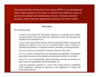 International Plant Protection Convention (IPPC) is an international
treaty whose purpose is to secure a common and effective action to
prevent the spread and introduction of pests of plants and plant
products, and to promote appropriate measures for their control.
 