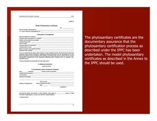 The phytosanitary certificates are the
documentary assurance that the
phytosanitary certification process as
described under the IPPC has been
undertaken. The model phytosanitary
certificates as described in the Annex to
the IPPC should be used.
 