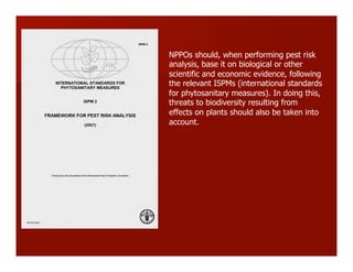 NPPOs should, when performing pest risk
analysis, base it on biological or other
scientific and economic evidence, following
the relevant ISPMs (international standards
for phytosanitary measures). In doing this,
threats to biodiversity resulting from
effects on plants should also be taken into
account.
 