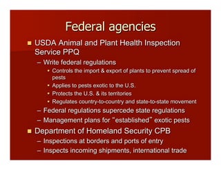 Federal agencies
!! USDA Animal and Plant Health Inspection
Service PPQ
–! Write federal regulations
"! Controls the import & export of plants to prevent spread of
pests
"! Applies to pests exotic to the U.S.
"! Protects the U.S. & its territories
"! Regulates country-to-country and state-to-state movement
–! Federal regulations supercede state regulations
–! Management plans for established exotic pests
!! Department of Homeland Security CPB
–! Inspections at borders and ports of entry
–! Inspects incoming shipments, international trade
 