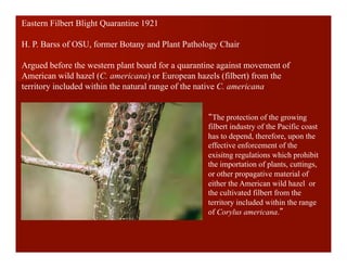 The protection of the growing
filbert industry of the Pacific coast
has to depend, therefore, upon the
effective enforcement of the
exisitng regulations which prohibit
the importation of plants, cuttings,
or other propagative material of
either the American wild hazel or
the cultivated filbert from the
territory included within the range
of Corylus americana.
Eastern Filbert Blight Quarantine 1921
H. P. Barss of OSU, former Botany and Plant Pathology Chair
Argued before the western plant board for a quarantine against movement of
American wild hazel (C. americana) or European hazels (filbert) from the
territory included within the natural range of the native C. americana
 
