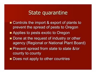 State quarantine
!! Controls the import & export of plants to
prevent the spread of pests to Oregon
!! Applies to pests exotic to Oregon
!! Done at the request of industry or other
agency (Regional or National Plant Board)
!! Prevent spread from state to state &/or
county to county
!! Does not apply to other countries
 